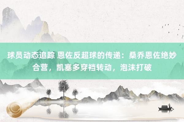 球员动态追踪 恩佐反超球的传递：桑乔恩佐绝妙合营，凯塞多穿裆转动，泡沫打破