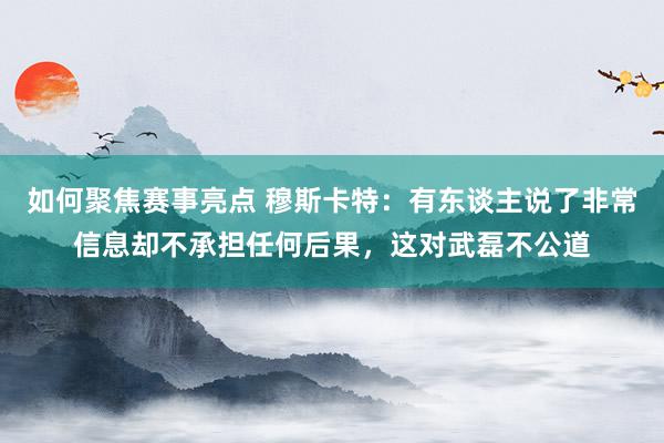 如何聚焦赛事亮点 穆斯卡特：有东谈主说了非常信息却不承担任何后果，这对武磊不公道