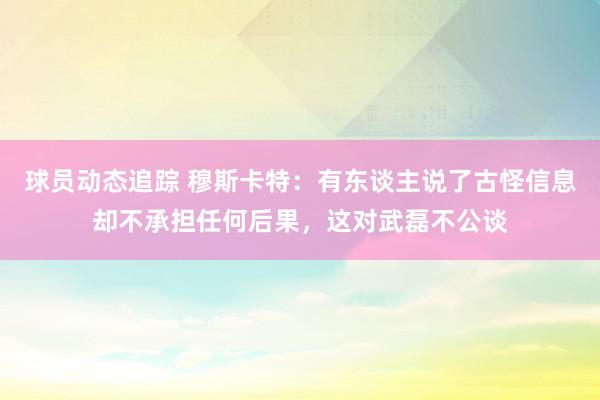 球员动态追踪 穆斯卡特：有东谈主说了古怪信息却不承担任何后果，这对武磊不公谈