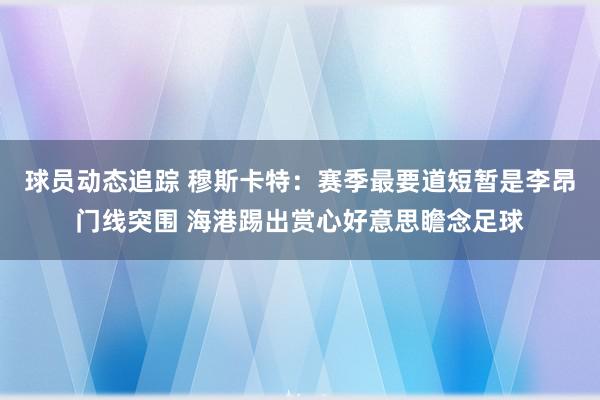 球员动态追踪 穆斯卡特：赛季最要道短暂是李昂门线突围 海港踢出赏心好意思瞻念足球