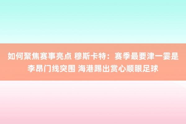 如何聚焦赛事亮点 穆斯卡特：赛季最要津一霎是李昂门线突围 海港踢出赏心顺眼足球