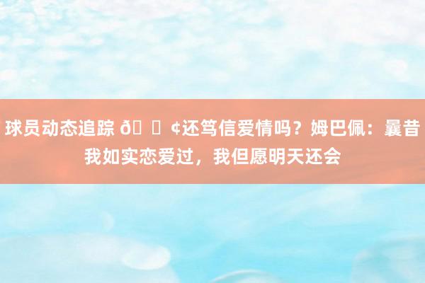 球员动态追踪 🐢还笃信爱情吗？姆巴佩：曩昔我如实恋爱过，我但愿明天还会