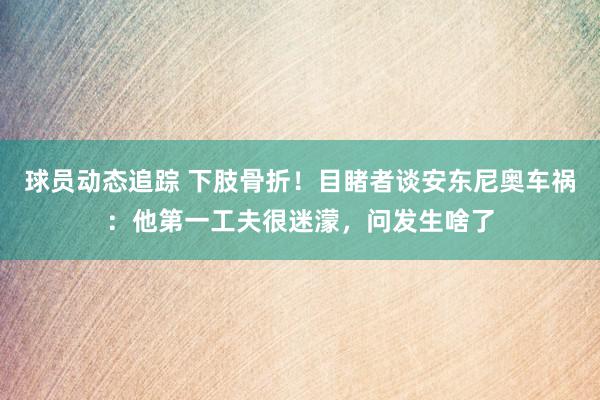 球员动态追踪 下肢骨折！目睹者谈安东尼奥车祸：他第一工夫很迷濛，问发生啥了