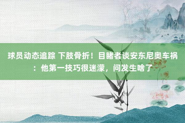 球员动态追踪 下肢骨折！目睹者谈安东尼奥车祸：他第一技巧很迷濛，问发生啥了