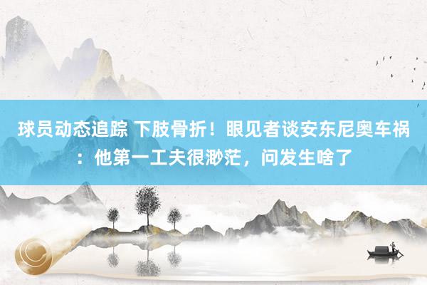 球员动态追踪 下肢骨折！眼见者谈安东尼奥车祸：他第一工夫很渺茫，问发生啥了