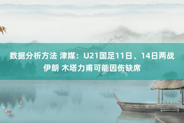 数据分析方法 津媒：U21国足11日、14日两战伊朗 木塔力甫可能因伤缺席