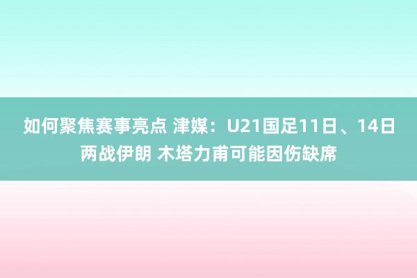 如何聚焦赛事亮点 津媒：U21国足11日、14日两战伊朗 木塔力甫可能因伤缺席