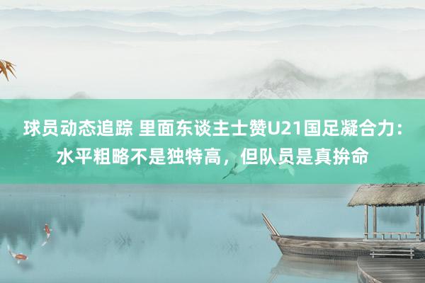 球员动态追踪 里面东谈主士赞U21国足凝合力：水平粗略不是独特高，但队员是真拚命