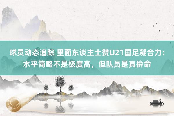 球员动态追踪 里面东谈主士赞U21国足凝合力：水平简略不是极度高，但队员是真拚命