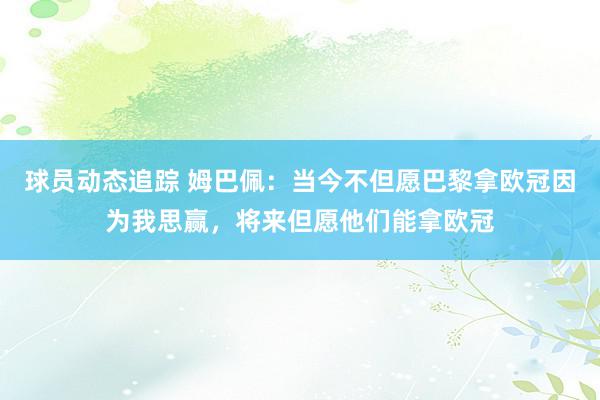 球员动态追踪 姆巴佩：当今不但愿巴黎拿欧冠因为我思赢，将来但愿他们能拿欧冠