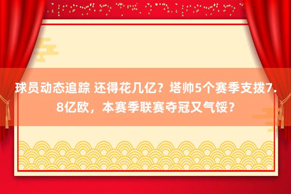 球员动态追踪 还得花几亿？塔帅5个赛季支拨7.8亿欧，本赛季联赛夺冠又气馁？