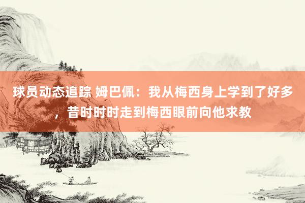 球员动态追踪 姆巴佩：我从梅西身上学到了好多，昔时时时走到梅西眼前向他求教