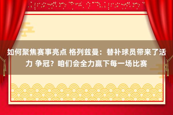 如何聚焦赛事亮点 格列兹曼：替补球员带来了活力 争冠？咱们会全力赢下每一场比赛