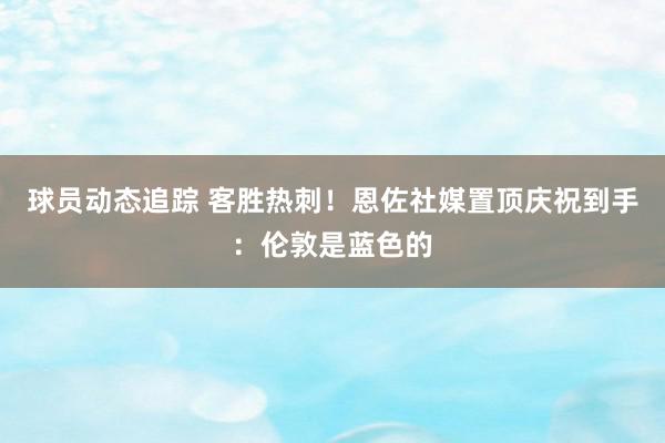 球员动态追踪 客胜热刺！恩佐社媒置顶庆祝到手：伦敦是蓝色的