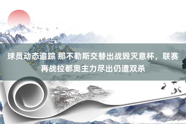 球员动态追踪 那不勒斯交替出战毁灭意杯，联赛再战拉都奥主力尽出仍遭双杀