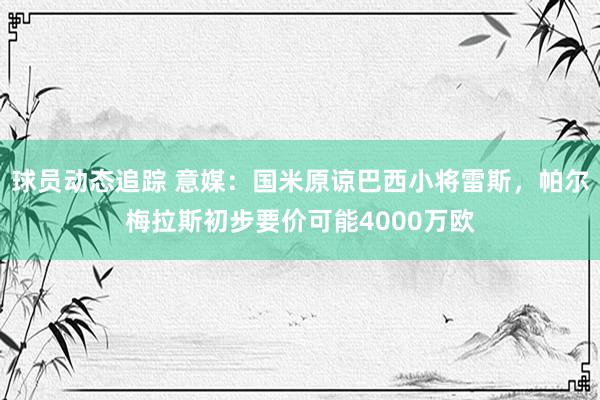 球员动态追踪 意媒：国米原谅巴西小将雷斯，帕尔梅拉斯初步要价可能4000万欧