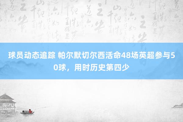 球员动态追踪 帕尔默切尔西活命48场英超参与50球，用时历史第四少