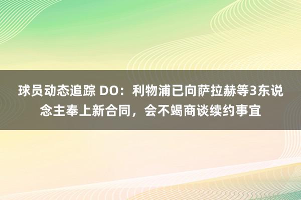 球员动态追踪 DO：利物浦已向萨拉赫等3东说念主奉上新合同，会不竭商谈续约事宜