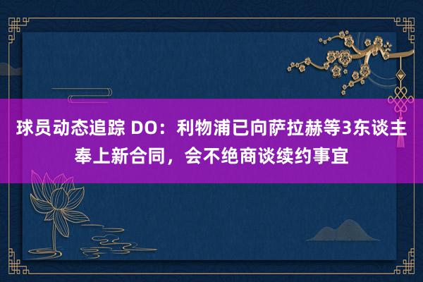 球员动态追踪 DO：利物浦已向萨拉赫等3东谈主奉上新合同，会不绝商谈续约事宜