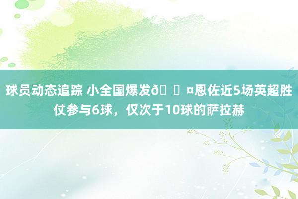 球员动态追踪 小全国爆发😤恩佐近5场英超胜仗参与6球，仅次于10球的萨拉赫