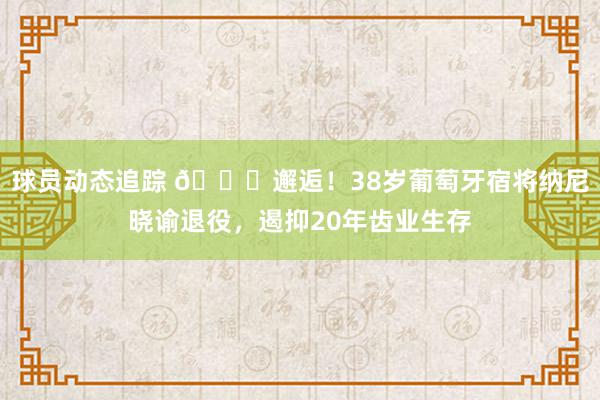 球员动态追踪 👋邂逅！38岁葡萄牙宿将纳尼晓谕退役，遏抑20年齿业生存