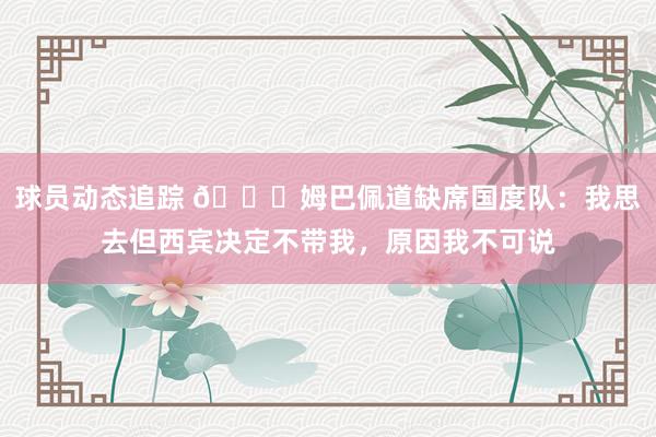 球员动态追踪 👀姆巴佩道缺席国度队：我思去但西宾决定不带我，原因我不可说