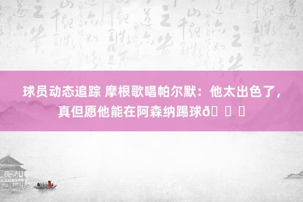 球员动态追踪 摩根歌唱帕尔默：他太出色了，真但愿他能在阿森纳踢球👍