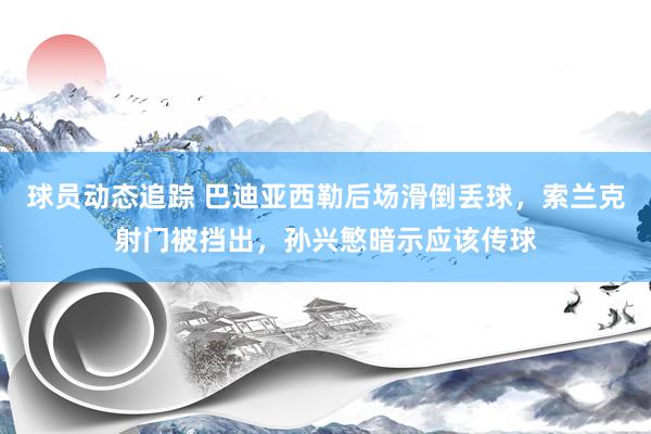 球员动态追踪 巴迪亚西勒后场滑倒丢球，索兰克射门被挡出，孙兴慜暗示应该传球