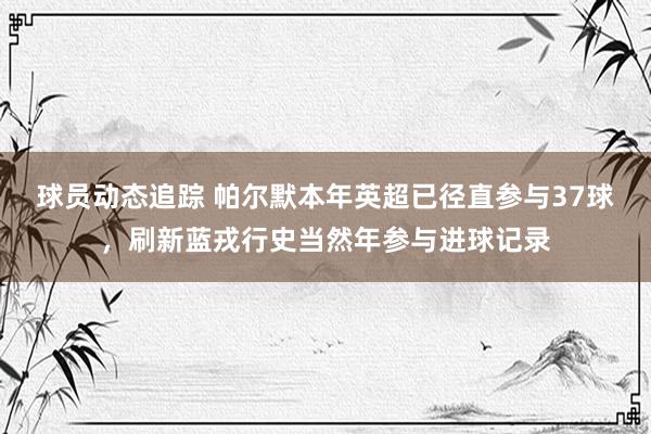 球员动态追踪 帕尔默本年英超已径直参与37球，刷新蓝戎行史当然年参与进球记录