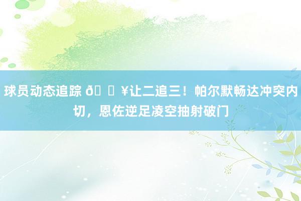 球员动态追踪 💥让二追三！帕尔默畅达冲突内切，恩佐逆足凌空抽射破门