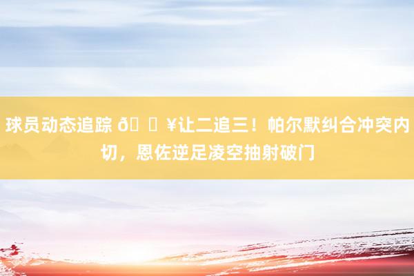 球员动态追踪 💥让二追三！帕尔默纠合冲突内切，恩佐逆足凌空抽射破门