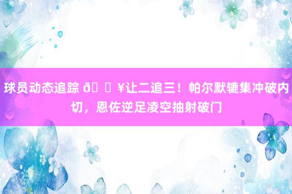 球员动态追踪 💥让二追三！帕尔默辘集冲破内切，恩佐逆足凌空抽射破门