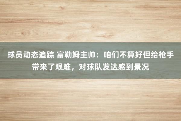 球员动态追踪 富勒姆主帅：咱们不算好但给枪手带来了艰难，对球队发达感到景况