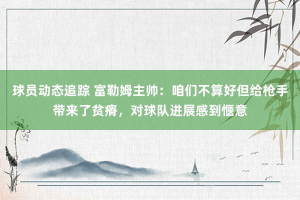 球员动态追踪 富勒姆主帅：咱们不算好但给枪手带来了贫瘠，对球队进展感到惬意