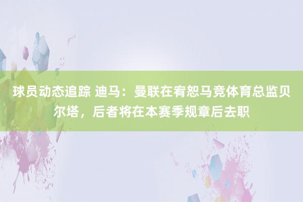 球员动态追踪 迪马：曼联在宥恕马竞体育总监贝尔塔，后者将在本赛季规章后去职