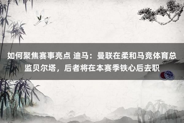 如何聚焦赛事亮点 迪马：曼联在柔和马竞体育总监贝尔塔，后者将在本赛季铁心后去职