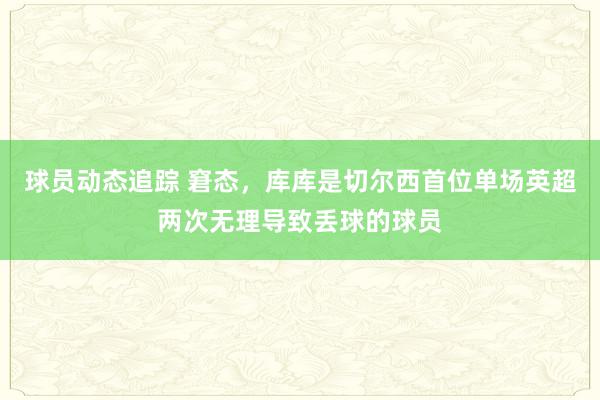 球员动态追踪 窘态，库库是切尔西首位单场英超两次无理导致丢球的球员