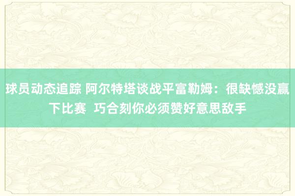 球员动态追踪 阿尔特塔谈战平富勒姆：很缺憾没赢下比赛  巧合刻你必须赞好意思敌手