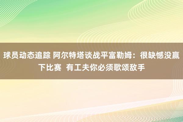 球员动态追踪 阿尔特塔谈战平富勒姆：很缺憾没赢下比赛  有工夫你必须歌颂敌手