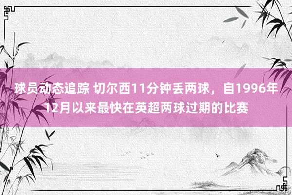 球员动态追踪 切尔西11分钟丢两球，自1996年12月以来最快在英超两球过期的比赛