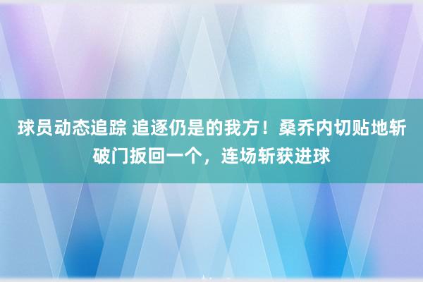 球员动态追踪 追逐仍是的我方！桑乔内切贴地斩破门扳回一个，连场斩获进球