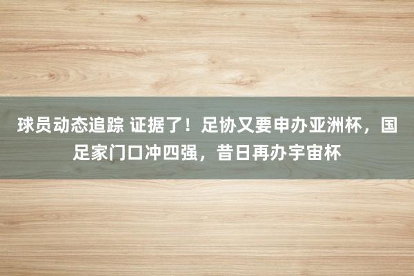 球员动态追踪 证据了！足协又要申办亚洲杯，国足家门口冲四强，昔日再办宇宙杯