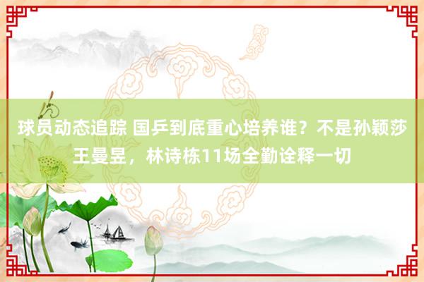 球员动态追踪 国乒到底重心培养谁？不是孙颖莎王曼昱，林诗栋11场全勤诠释一切