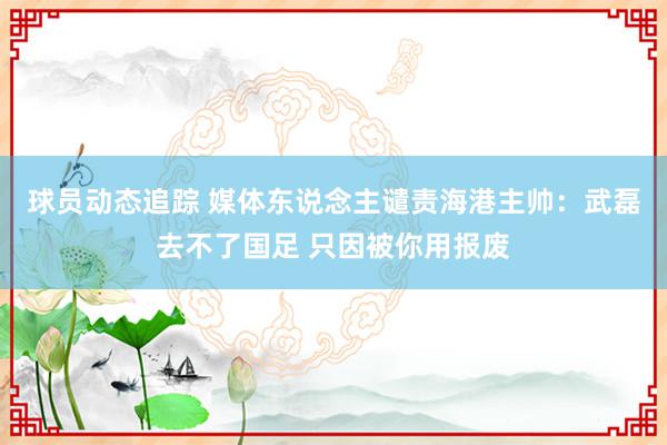 球员动态追踪 媒体东说念主谴责海港主帅：武磊去不了国足 只因被你用报废