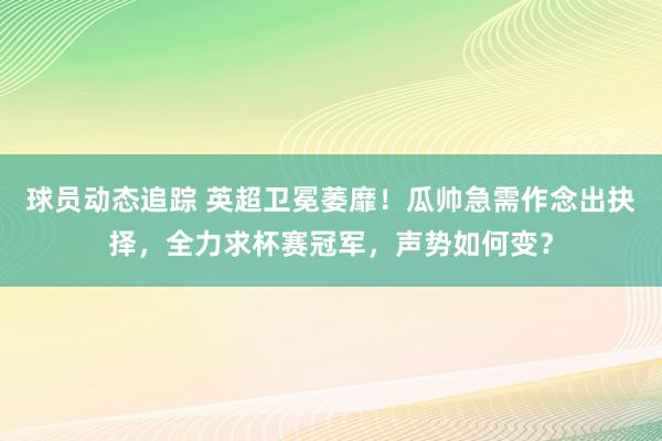 球员动态追踪 英超卫冕萎靡！瓜帅急需作念出抉择，全力求杯赛冠军，声势如何变？